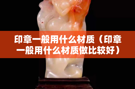 印章一般用什么材質（印章一般用什么材質做比較好）