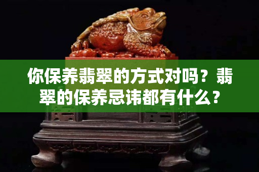 你保養翡翠的方式對嗎？翡翠的保養忌諱都有什么？