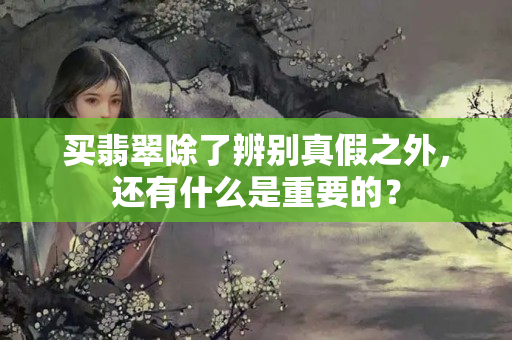 買翡翠除了辨別真假之外，還有什么是重要的？