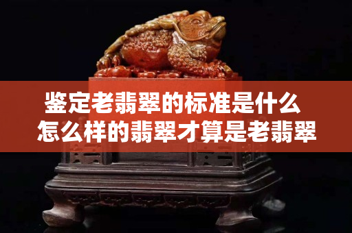 鑒定老翡翠的標準是什么 怎么樣的翡翠才算是老翡翠