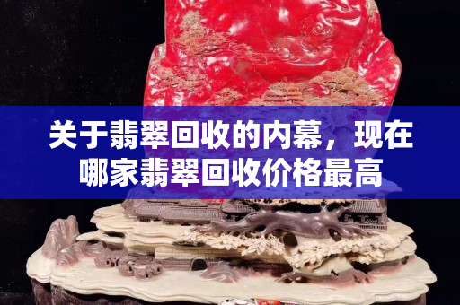 關于翡翠回收的內幕，現在哪家翡翠回收價格最高