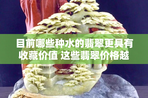 目前哪些種水的翡翠更具有收藏價值 這些翡翠價格越來越高