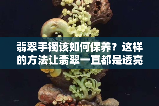 翡翠手鐲該如何保養？這樣的方法讓翡翠一直都是透亮的