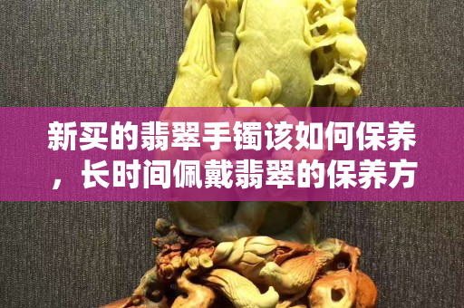 新買的翡翠手鐲該如何保養，長時間佩戴翡翠的保養方法都在這里了