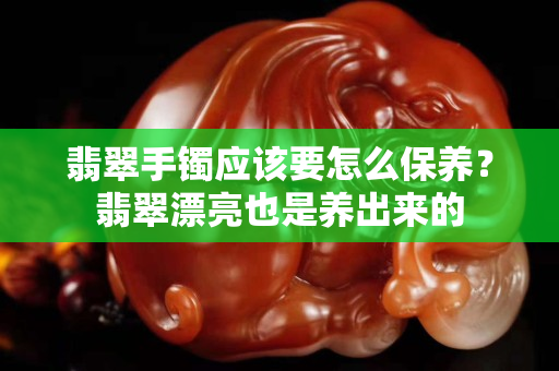 翡翠手鐲應該要怎么保養？翡翠漂亮也是養出來的