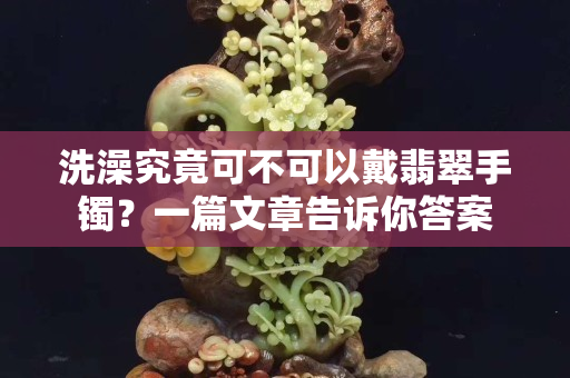 洗澡究竟可不可以戴翡翠手鐲？一篇文章告訴你答案
