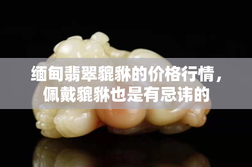 緬甸翡翠貔貅的價格行情，佩戴貔貅也是有忌諱的