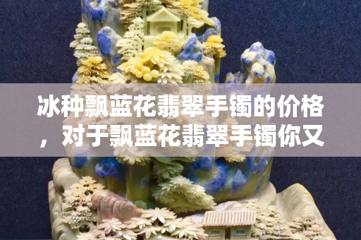 冰種飄藍花翡翠手鐲的價格，對于飄藍花翡翠手鐲你又了解什么