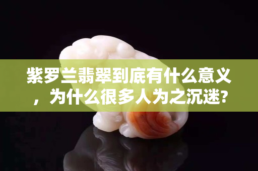 紫羅蘭翡翠到底有什么意義，為什么很多人為之沉迷?