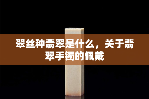 翠絲種翡翠是什么，關(guān)于翡翠手鐲的佩戴