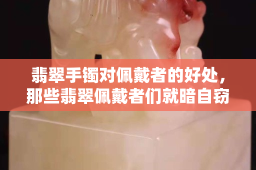 翡翠手鐲對佩戴者的好處，那些翡翠佩戴者們就暗自竊喜吧