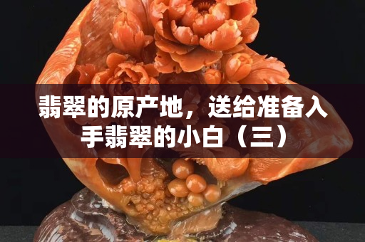 翡翠的原產(chǎn)地，送給準(zhǔn)備入手翡翠的小白（三）