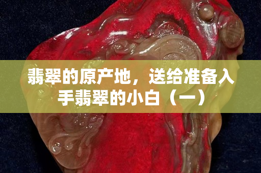翡翠的原產地，送給準備入手翡翠的小白（一）