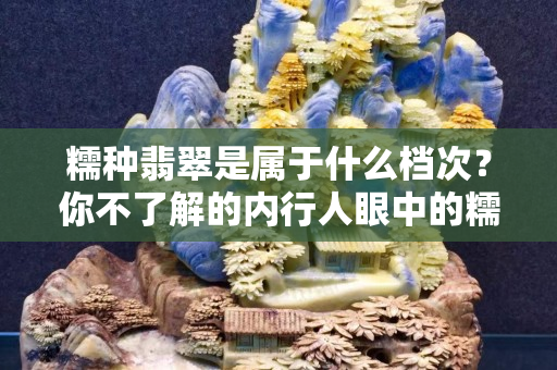 糯種翡翠是屬于什么檔次？你不了解的內(nèi)行人眼中的糯種翡翠