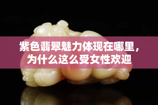 紫色翡翠魅力體現(xiàn)在哪里，為什么這么受女性歡迎