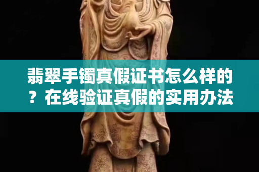 翡翠手鐲真假證書怎么樣的？在線驗證真假的實用辦法！