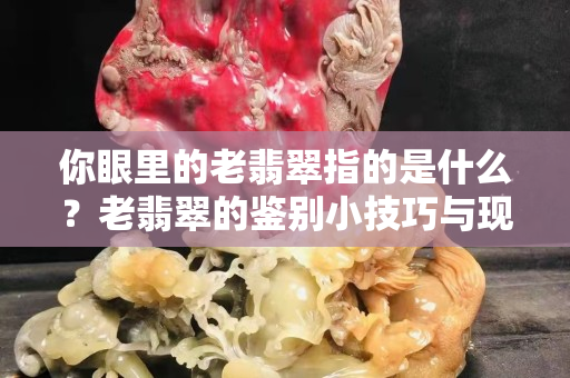 你眼里的老翡翠指的是什么？老翡翠的鑒別小技巧與現代翡翠相同么