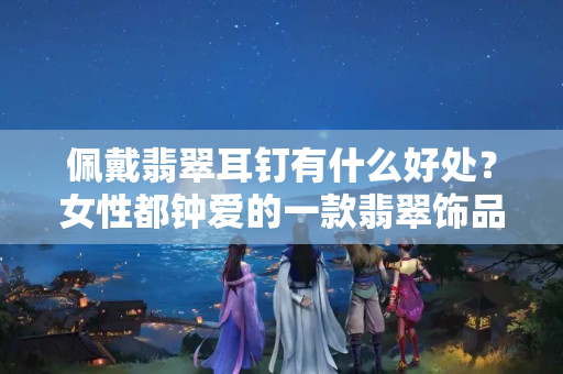佩戴翡翠耳釘有什么好處？女性都鐘愛的一款翡翠飾品