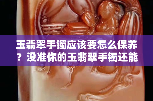 玉翡翠手鐲應該要怎么保養？沒準你的玉翡翠手鐲還能升值！