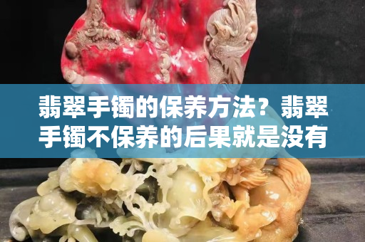 翡翠手鐲的保養方法？翡翠手鐲不保養的后果就是沒有價值