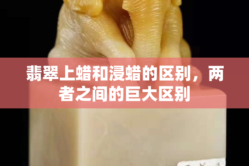 翡翠上蠟和浸蠟的區(qū)別，兩者之間的巨大區(qū)別