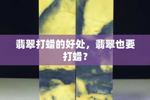 翡翠打蠟的好處，翡翠也要打蠟？