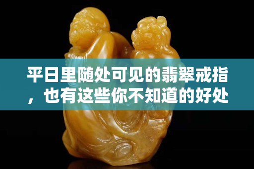 平日里隨處可見的翡翠戒指，也有這些你不知道的好處
