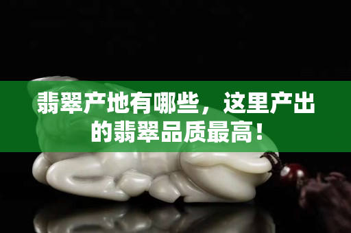 翡翠產(chǎn)地有哪些，這里產(chǎn)出的翡翠品質(zhì)最高！