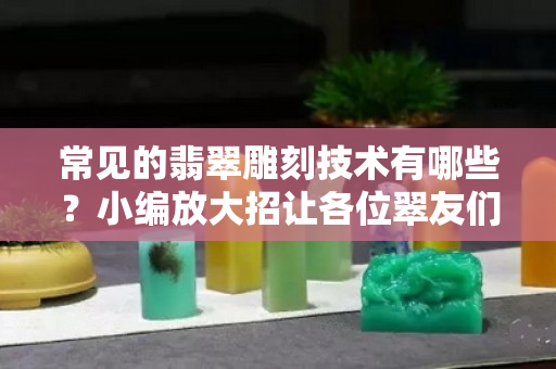 常見的翡翠雕刻技術有哪些？小編放大招讓各位翠友們長長知識