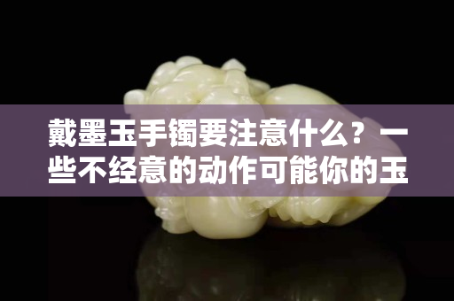 戴墨玉手鐲要注意什么？一些不經意的動作可能你的玉鐲子黯淡無光