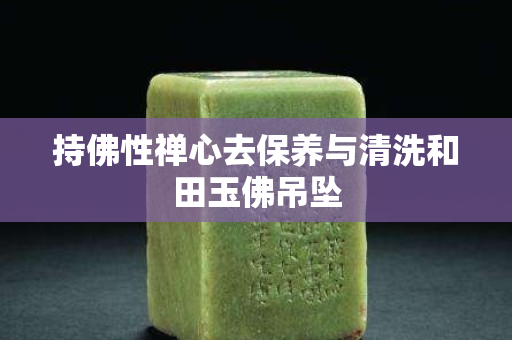 持佛性禪心去保養與清洗和田玉佛吊墜