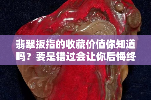 翡翠扳指的收藏價值你知道嗎？要是錯過會讓你后悔終生
