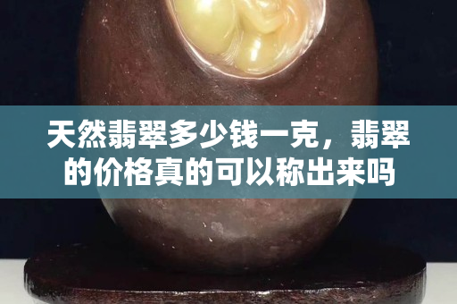 天然翡翠多少錢一克，翡翠的價格真的可以稱出來嗎