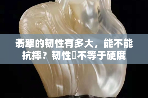 翡翠的韌性有多大，能不能抗摔？韌性幷不等于硬度