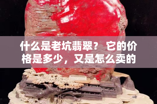 什么是老坑翡翠？ 它的價格是多少，又是怎么賣的