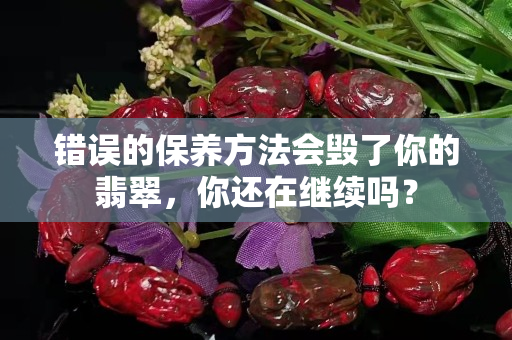 錯誤的保養方法會毀了你的翡翠，你還在繼續嗎？