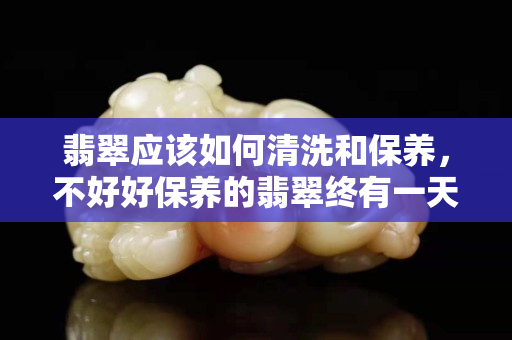 翡翠應該如何清洗和保養，不好好保養的翡翠終有一天褪盡光澤