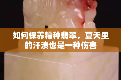 如何保養糯種翡翠，夏天里的汗漬也是一種傷害