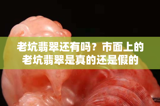 老坑翡翠還有嗎？市面上的老坑翡翠是真的還是假的