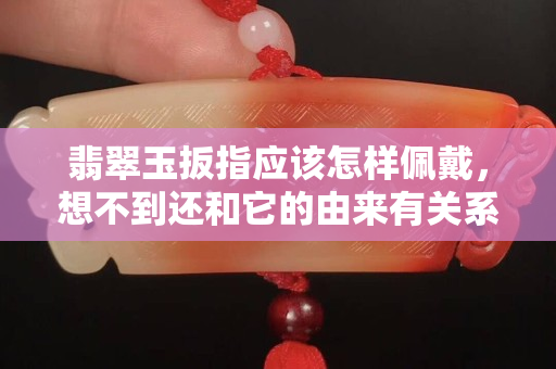 翡翠玉扳指應該怎樣佩戴，想不到還和它的由來有關系