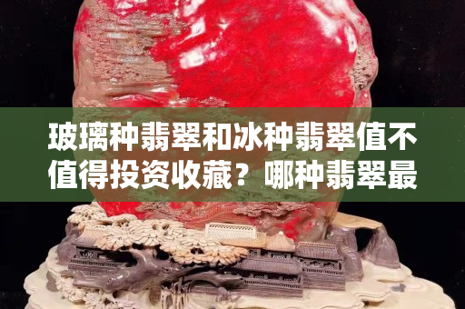 玻璃種翡翠和冰種翡翠值不值得投資收藏？哪種翡翠最值錢