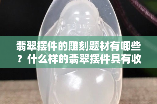 翡翠擺件的雕刻題材有哪些？什么樣的翡翠擺件具有收藏價值？