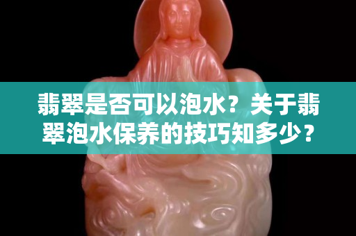 翡翠是否可以泡水？關于翡翠泡水保養的技巧知多少？