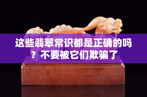 這些翡翠常識(shí)都是正確的嗎？不要被它們欺騙了