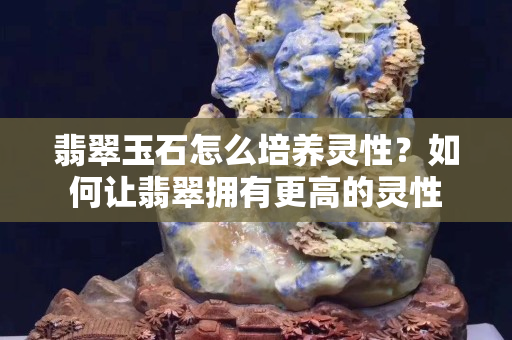 翡翠玉石怎么培養(yǎng)靈性？如何讓翡翠擁有更高的靈性