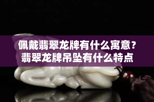 佩戴翡翠龍牌有什么寓意？翡翠龍牌吊墜有什么特點(diǎn)
