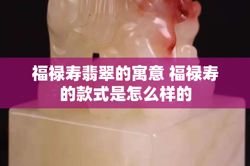 福祿壽翡翠的寓意 福祿壽的款式是怎么樣的