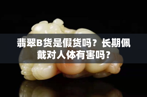 翡翠B貨是假貨嗎？長期佩戴對人體有害嗎？