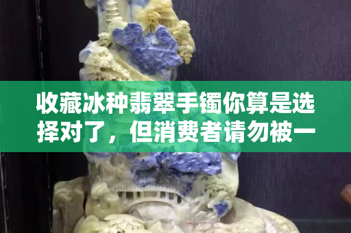 收藏冰種翡翠手鐲你算是選擇對了，但消費者請勿被一時熱情沖昏頭腦
