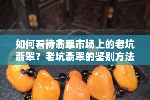 如何看待翡翠市場上的老坑翡翠？老坑翡翠的鑒別方法